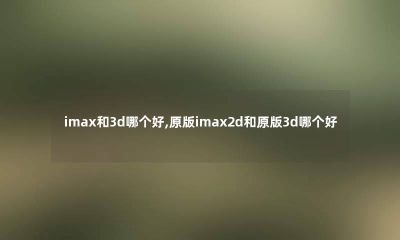 imax和3d哪个好,原版imax2d和原版3d哪个好 imax和3d哪个好,原版imax2d和原版3d哪个好