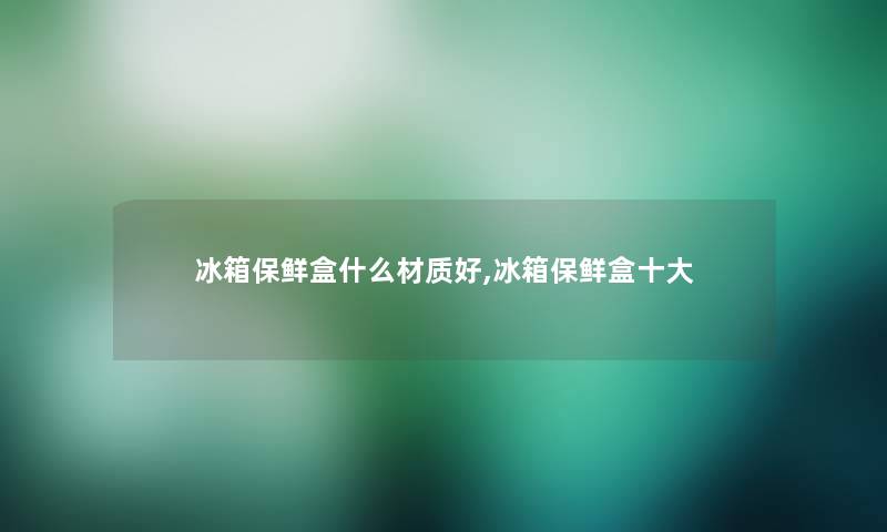 冰箱保鲜盒什么材质好,冰箱保鲜盒一些 冰箱保鲜盒什么材质好,冰箱保鲜盒一些