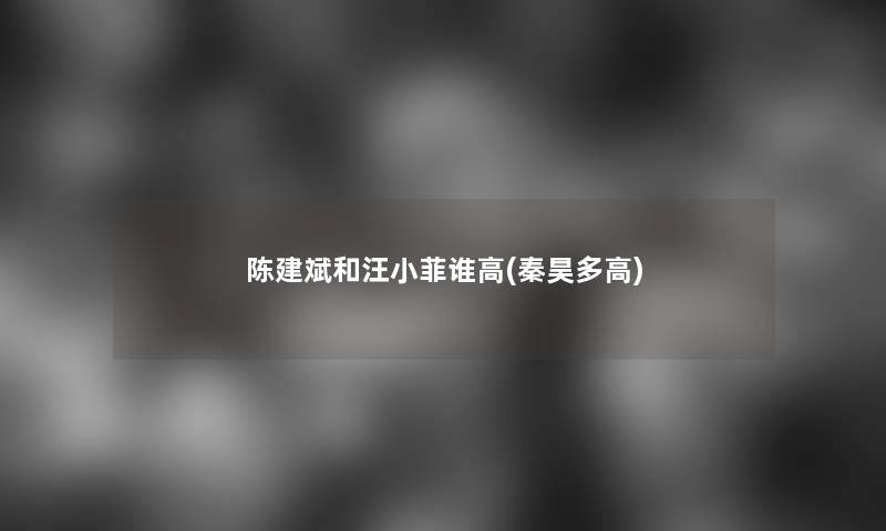 陈建斌和汪小菲谁高(秦昊多高) 陈建斌和汪小菲谁高(秦昊多高)