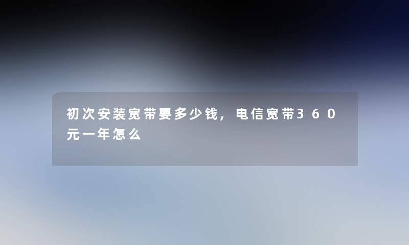 初次安装宽带要多少钱,电信宽带360元一年怎么 初次安装宽带要多少钱,电信宽带360元一年怎么
