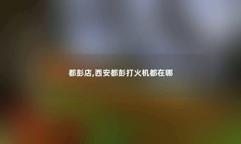 都彭店,西安都彭打火机都在哪 都彭店,西安都彭打火机都在哪