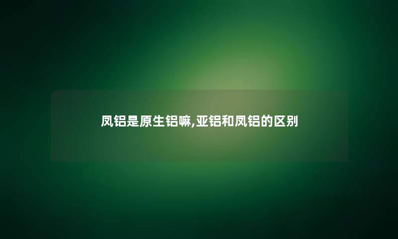 凤铝是原生铝嘛,亚铝和凤铝的区别 凤铝是原生铝嘛,亚铝和凤铝的区别