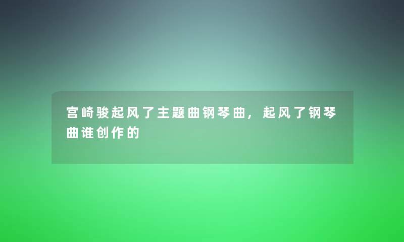 宫崎骏起风了主题曲钢琴曲,起风了钢琴曲谁创作的 宫崎骏起风了主题曲钢琴曲,起风了钢琴曲谁创作的