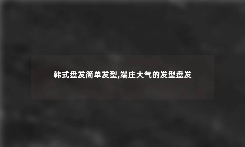 韩式盘发简单发型,端庄大气的发型盘发 韩式盘发简单发型,端庄大气的发型盘发