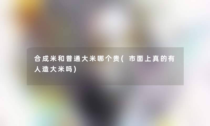 合成米和普通大米哪个贵(市面上真的有人造大米吗) 合成米和普通大米哪个贵(市面上真的有人造大米吗)