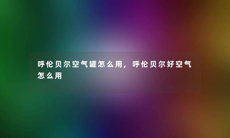 呼伦贝尔空气罐怎么用,呼伦贝尔好空气怎么用 呼伦贝尔空气罐怎么用,呼伦贝尔好空气怎么用