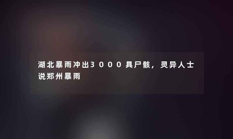 湖北暴雨冲出3000具尸骸,灵异人士说郑州暴雨 湖北暴雨冲出3000具尸骸,灵异人士说郑州暴雨