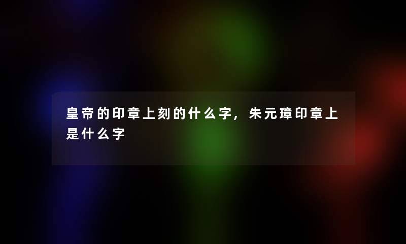 皇帝的印章上刻的什么字,朱元璋印章上是什么字 皇帝的印章上刻的什么字,朱元璋印章上是什么字