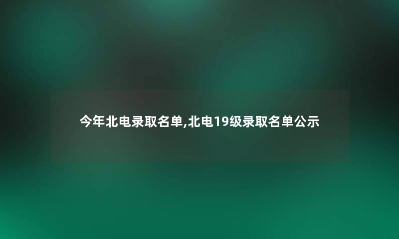 今年北电录取名单,北电19级录取名单公示 今年北电录取名单,北电19级录取名单公示