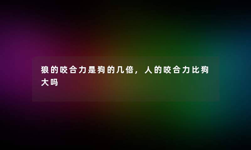 狼的咬合力是狗的几倍,人的咬合力比狗大吗 狼的咬合力是狗的几倍,人的咬合力比狗大吗