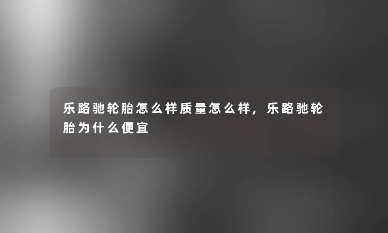 乐路驰轮胎怎么样质量怎么样,乐路驰轮胎为什么便宜 乐路驰轮胎怎么样质量怎么样,乐路驰轮胎为什么便宜