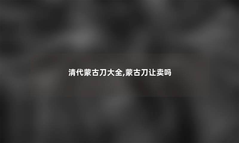 清代蒙古刀大全,蒙古刀让卖吗 清代蒙古刀大全,蒙古刀让卖吗