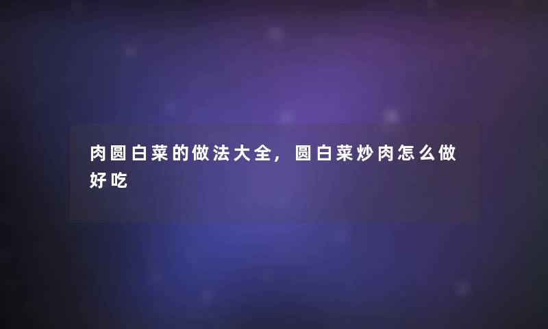 肉圆白菜的做法大全,圆白菜炒肉怎么做好吃