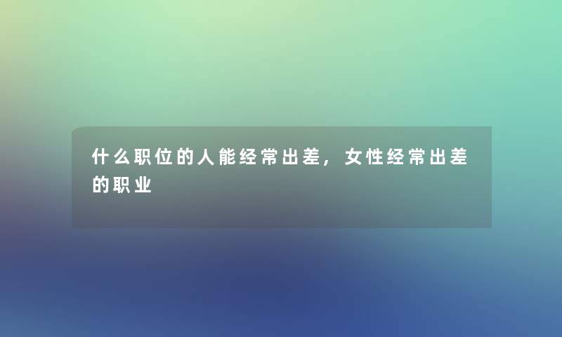 什么职位的人能经常出差,女性经常出差的职业 什么职位的人能经常出差,女性经常出差的职业