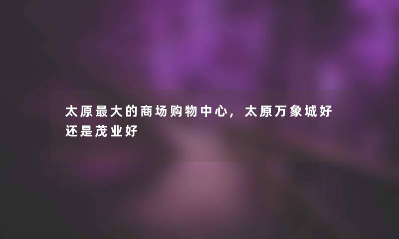 太原大的商场购物中心,太原万象城好还是茂业好 太原大的商场购物中心,太原万象城好还是茂业好