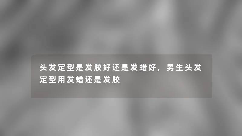 头发定型是发胶好还是发蜡好,男生头发定型用发蜡还是发胶 头发定型是发胶好还是发蜡好,男生头发定型用发蜡还是发胶
