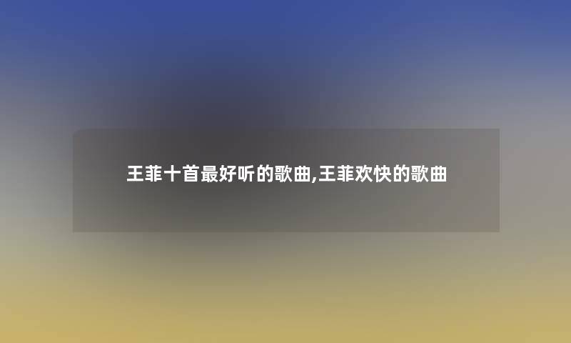 王菲十首好听的歌曲,王菲欢快的歌曲 王菲十首好听的歌曲,王菲欢快的歌曲