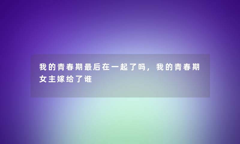 我的青春期这里要说在一起了吗,我的青春期女主嫁给了谁 我的青春期这里要说在一起了吗,我的青春期女主嫁给了谁
