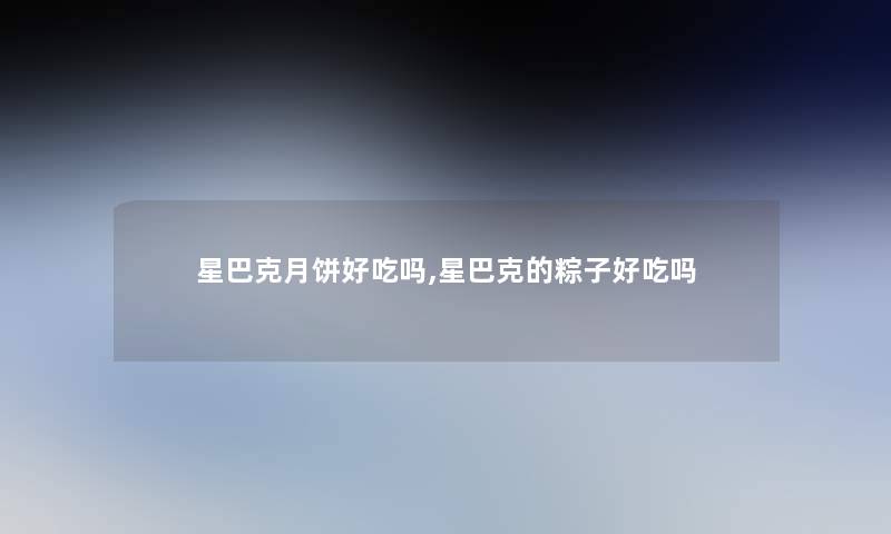星巴克月饼好吃吗,星巴克的粽子好吃吗 星巴克月饼好吃吗,星巴克的粽子好吃吗