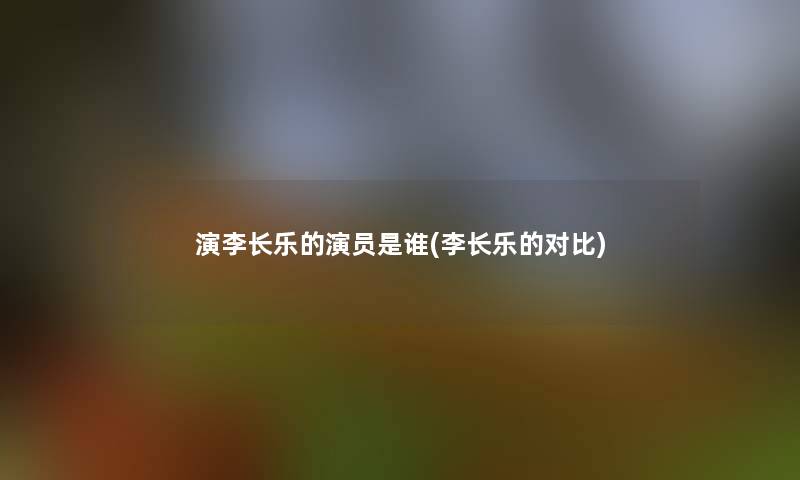 演李长乐的演员是谁(李长乐的对比) 演李长乐的演员是谁(李长乐的对比)