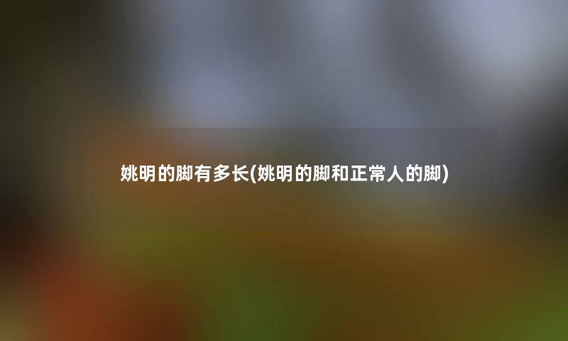 姚明的脚有多长(姚明的脚和正常人的脚) 姚明的脚有多长(姚明的脚和正常人的脚)