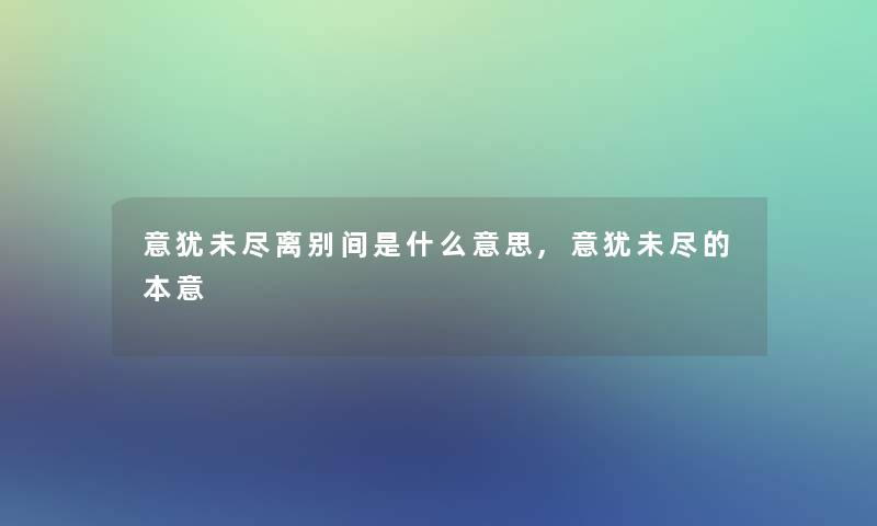 意犹未尽离别间是什么意思,意犹未尽的本意 意犹未尽离别间是什么意思,意犹未尽的本意