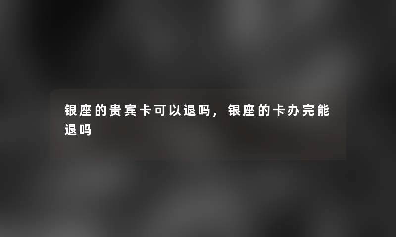银座的贵宾卡可以退吗,银座的卡办完能退吗 银座的贵宾卡可以退吗,银座的卡办完能退吗