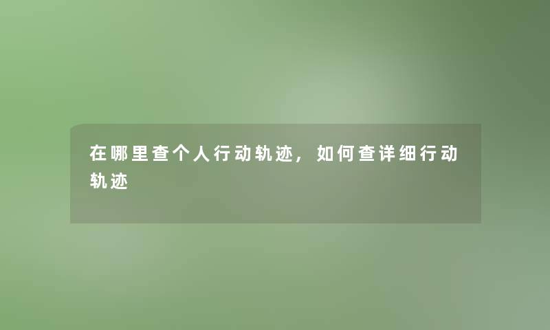 在哪里查个人行动轨迹,如何查详细行动轨迹 在哪里查个人行动轨迹,如何查详细行动轨迹