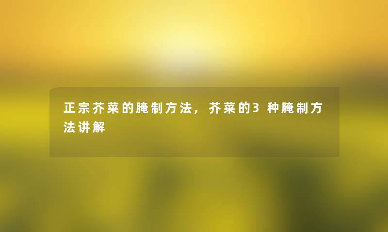 正宗芥菜的腌制方法,芥菜的3种腌制方法讲解 正宗芥菜的腌制方法,芥菜的3种腌制方法讲解