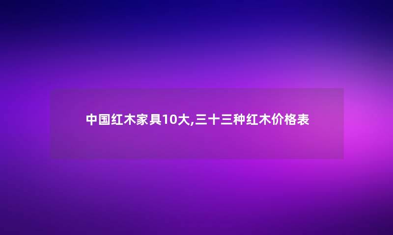 中国红木家具10大,三十三种红木价格表 中国红木家具10大,三十三种红木价格表