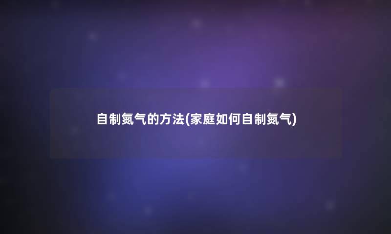 自制氮气的方法(家庭如何自制氮气) 自制氮气的方法(家庭如何自制氮气)