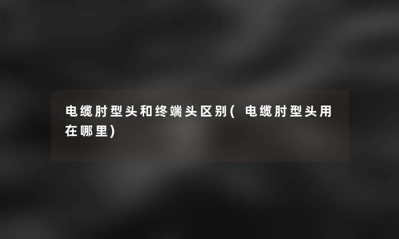 电缆肘型头和终端头区别(电缆肘型头用在哪里) 电缆肘型头和终端头区别(电缆肘型头用在哪里)
