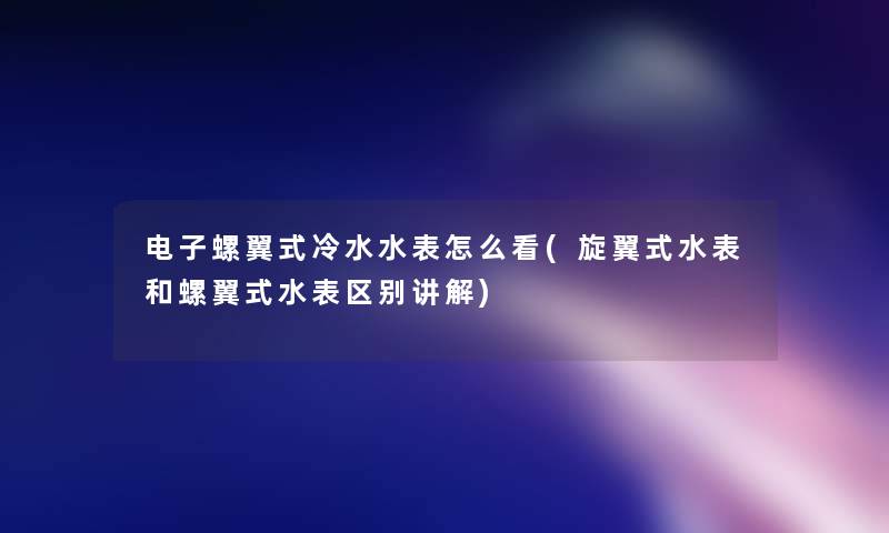 电子螺翼式冷水水表怎么看(旋翼式水表和螺翼式水表区别讲解)