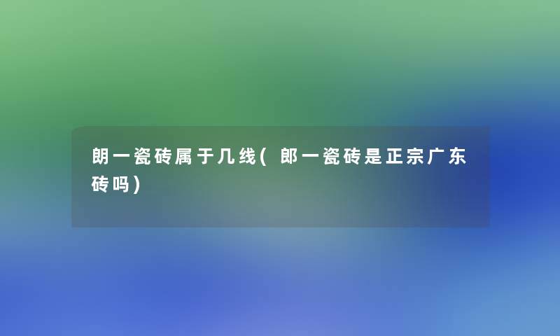 朗一瓷砖属于几线(郎一瓷砖是正宗广东砖吗) 朗一瓷砖属于几线(郎一瓷砖是正宗广东砖吗)