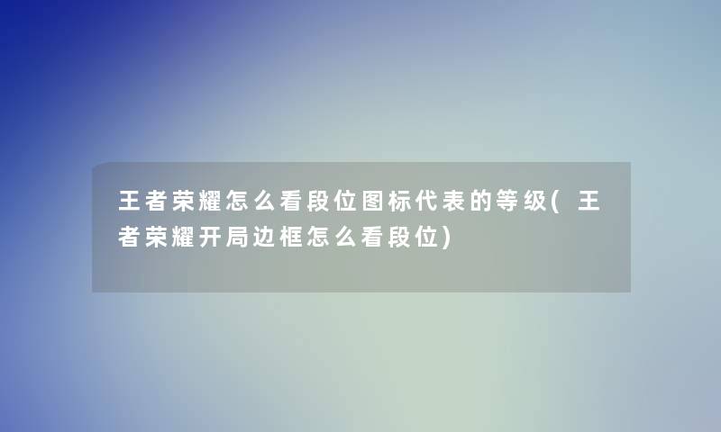 王者荣耀怎么看段位图标代表的等级(王者荣耀开局边框怎么看段位)