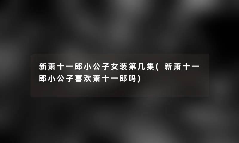 新萧十一郎小公子女装第几集(新萧十一郎小公子喜欢萧十一郎吗)