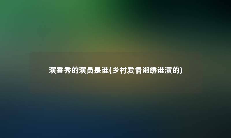 演香秀的演员是谁(乡村爱情湘绣谁演的)