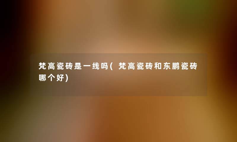 梵高瓷砖是一线吗(梵高瓷砖和东鹏瓷砖哪个好)
