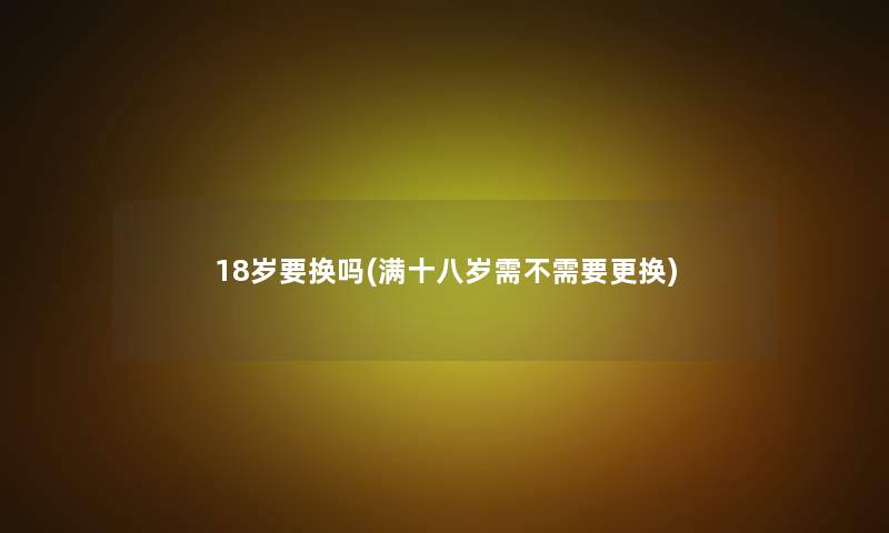 18岁要换吗(满十八岁需不需要更换)