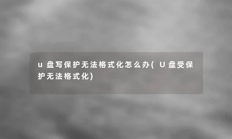 u盘写保护无法格式化怎么办(U盘受保护无法格式化)