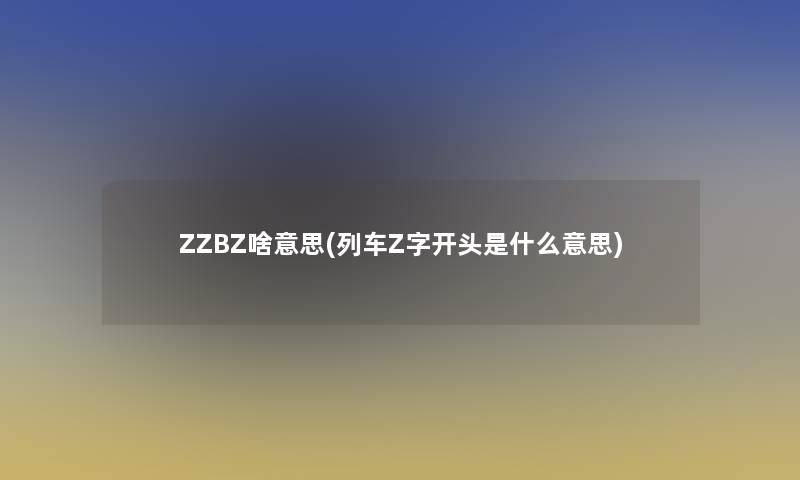 ZZBZ啥意思(列车Z字开头是什么意思)