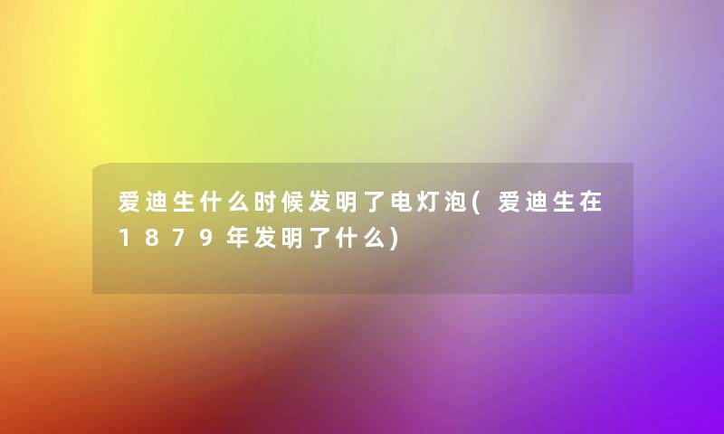 爱迪生什么时候发明了电灯泡(爱迪生在1879年发明了什么)