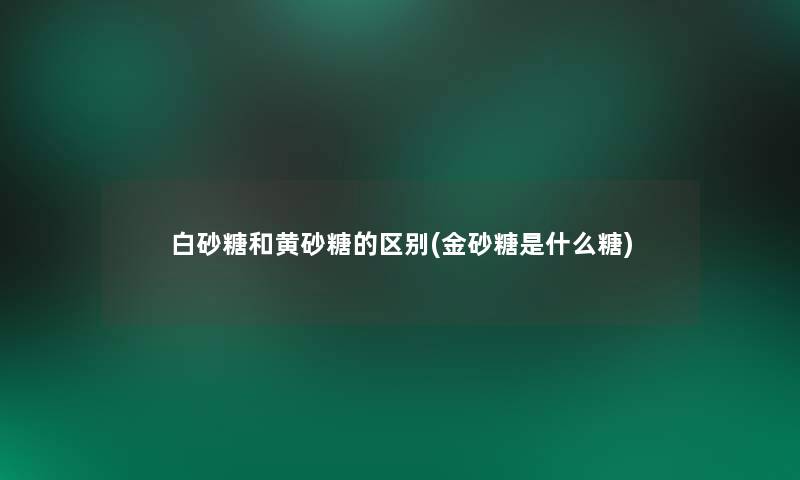 白砂糖和黄砂糖的区别(金砂糖是什么糖)