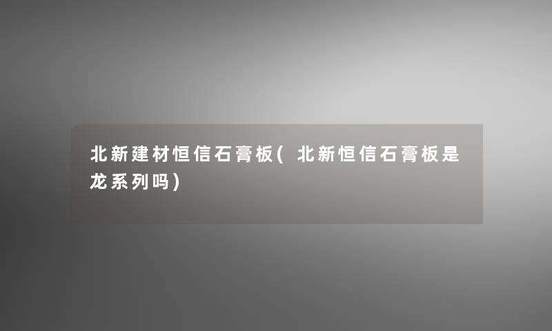 北新建材恒信石膏板(北新恒信石膏板是龙系列吗)