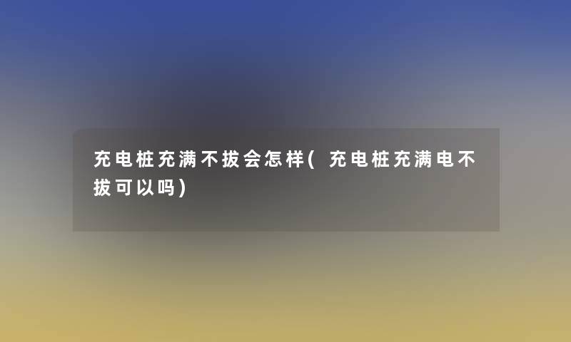 充电桩充满不拔会怎样(充电桩充满电不拔可以吗)