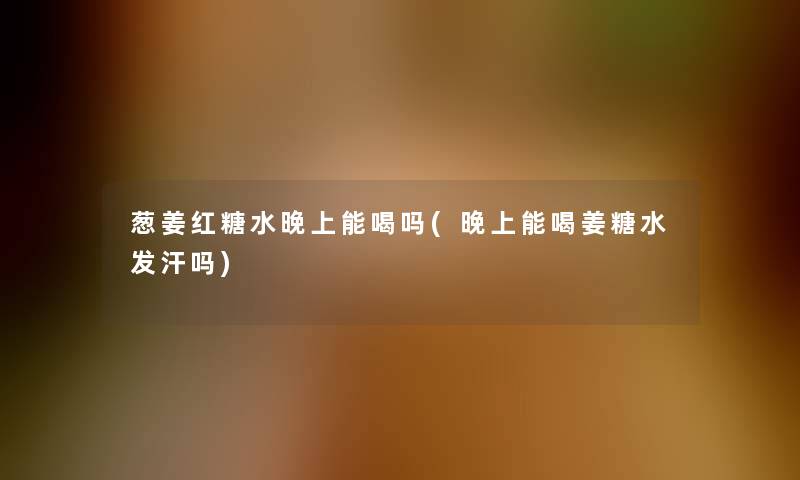 葱姜红糖水晚上能喝吗(晚上能喝姜糖水发汗吗)