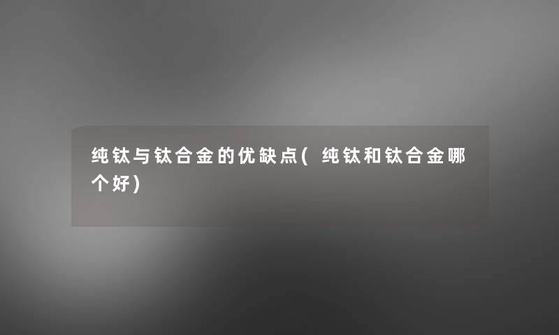 纯钛与钛合金的优缺点(纯钛和钛合金哪个好)