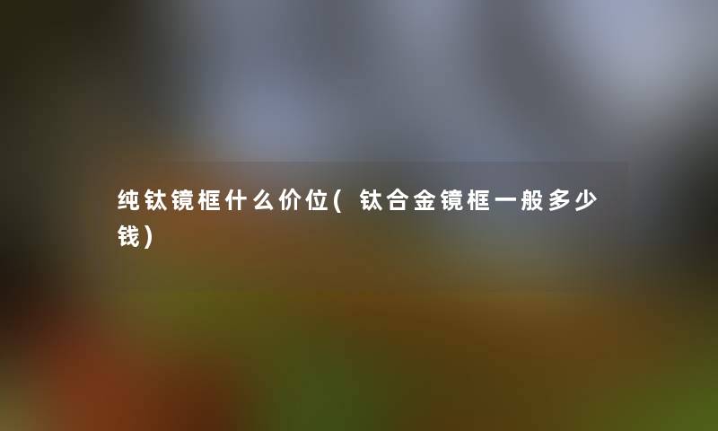 纯钛镜框什么价位(钛合金镜框一般多少钱)