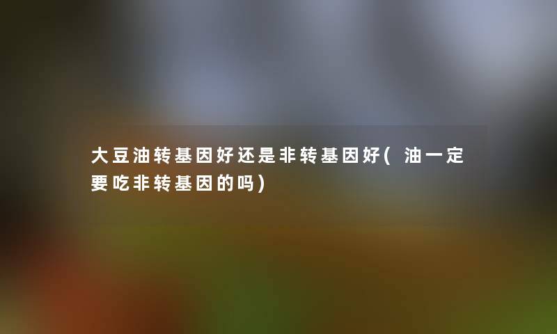 大豆油转基因好还是非转基因好(油一定要吃非转基因的吗)