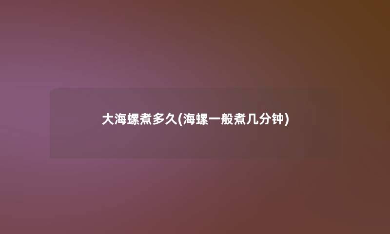 大海螺煮多久(海螺一般煮几分钟)